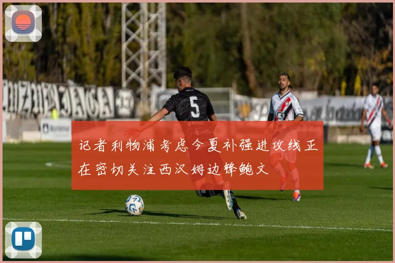 记者利物浦考虑今夏补强进攻线正在密切关注西汉姆边锋鲍文